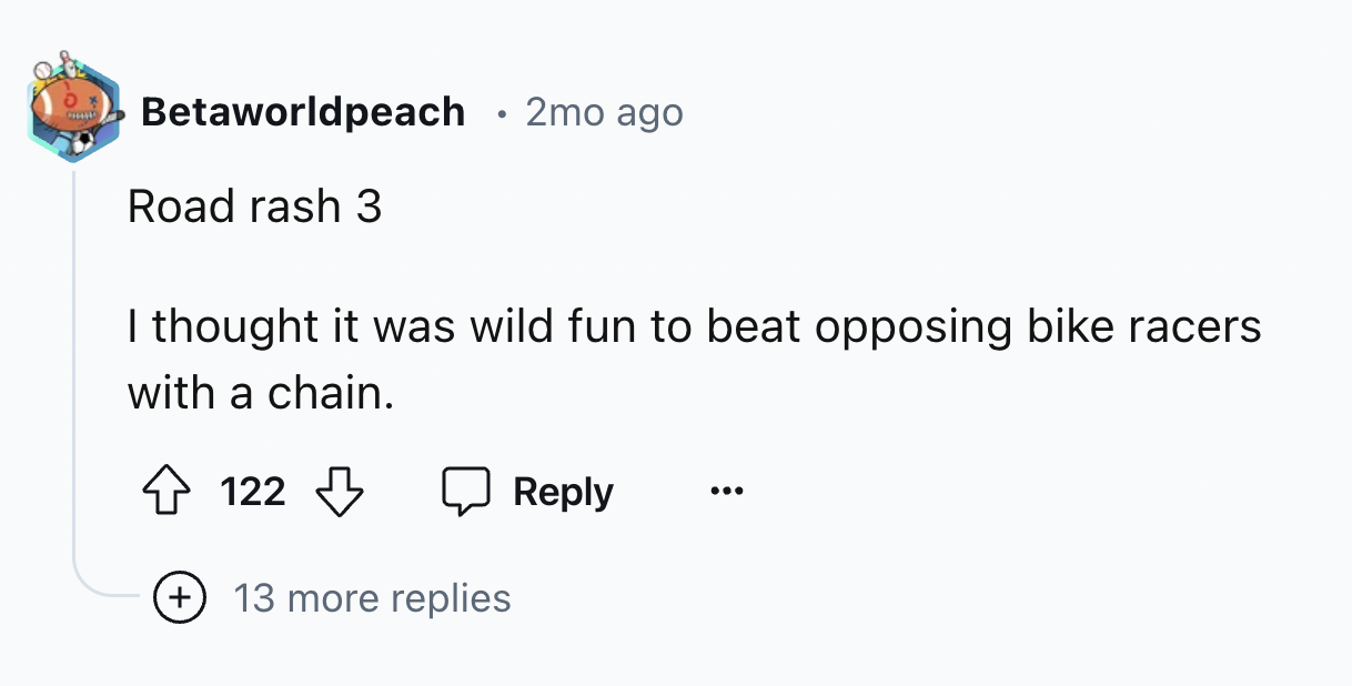 number - Betaworldpeach 2mo ago Road rash 3 I thought it was wild fun to beat opposing bike racers. with a chain. 122 13 more replies